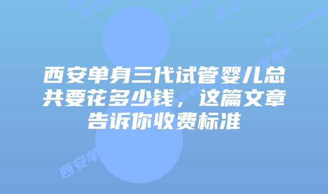 西安单身三代试管婴儿总共要花多少钱,这篇文章告诉你收费标准