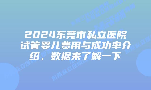 2024东莞市私立医院试管婴儿费用与成功率介绍,数据来了解一下