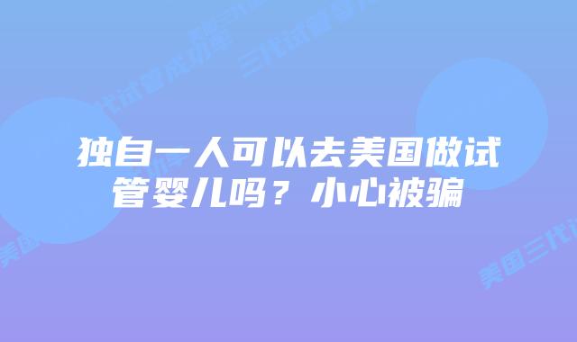 独自一人可以去美国做试管婴儿吗？小心被骗