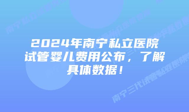 2024年南宁私立医院试管婴儿费用公布,了解具体数据!