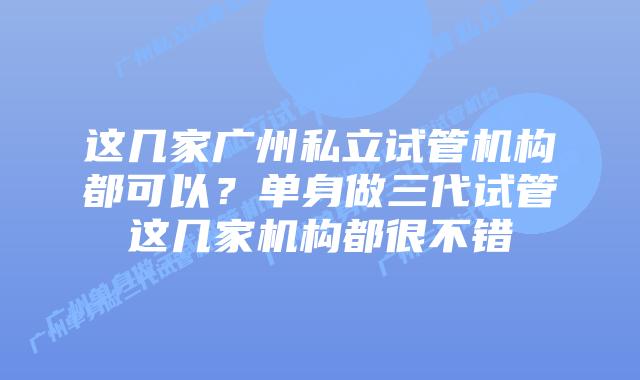 这几家广州私立试管机构都可以？单身做三代试管这几家机构都很不错