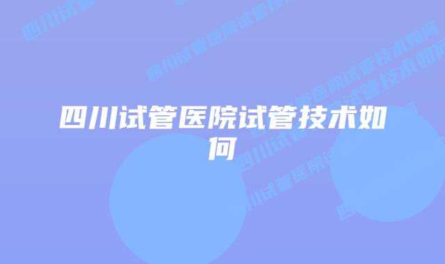 四川试管医院试管技术如何