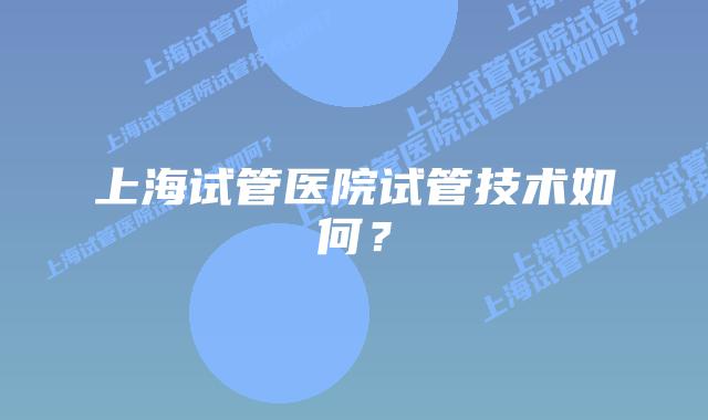上海试管医院试管技术如何？
