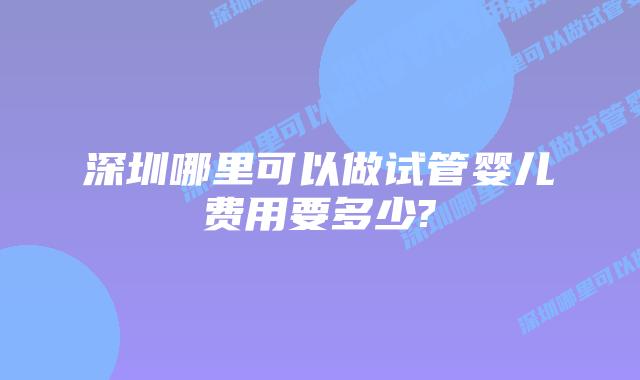 深圳哪里可以做试管婴儿费用要多少?