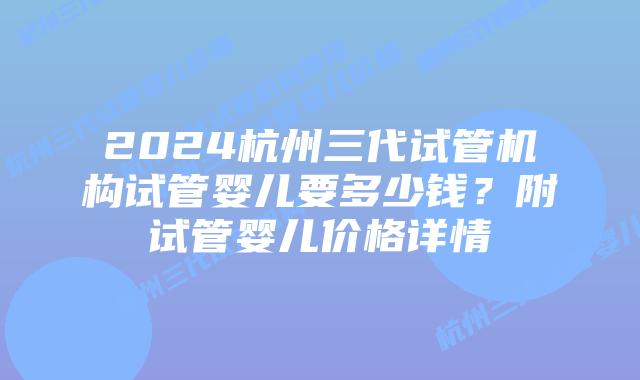 2024杭州三代试管机构试管婴儿要多少钱？附试管婴儿价格详情