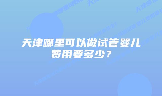 天津哪里可以做试管婴儿费用要多少?