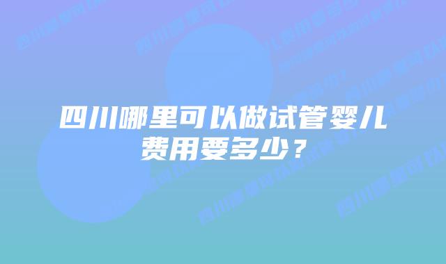 四川哪里可以做试管婴儿费用要多少?