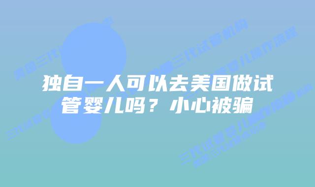 独自一人可以去美国做试管婴儿吗？小心被骗