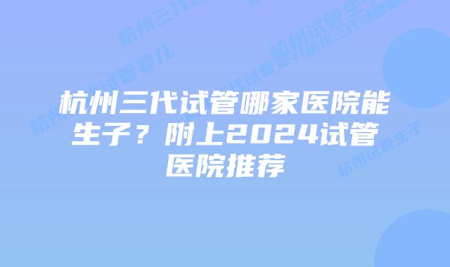 杭州三代试管哪家医院能生子？附上2024试管医院推荐