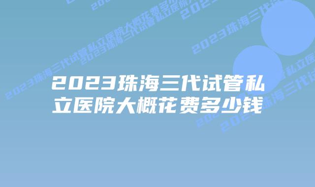2023珠海三代试管私立医院大概花费多少钱