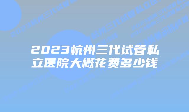 2023杭州三代试管私立医院大概花费多少钱