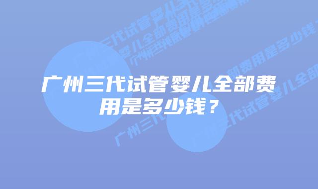 广州三代试管婴儿全部费用是多少钱？