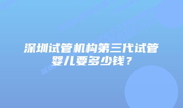 深圳试管机构第三代试管婴儿要多少钱？