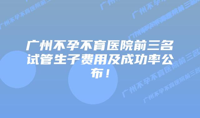 广州不孕不育医院前三名试管生子费用及成功率公布！
