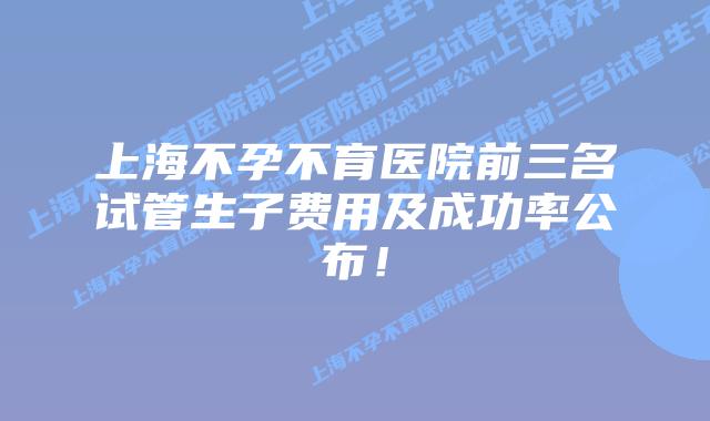 上海不孕不育医院前三名试管生子费用及成功率公布！