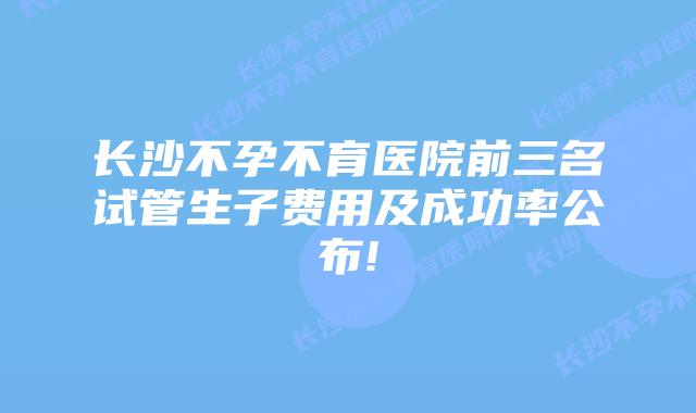 长沙不孕不育医院前三名试管生子费用及成功率公布!