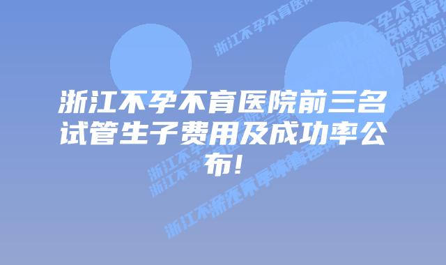 浙江不孕不育医院前三名试管生子费用及成功率公布!