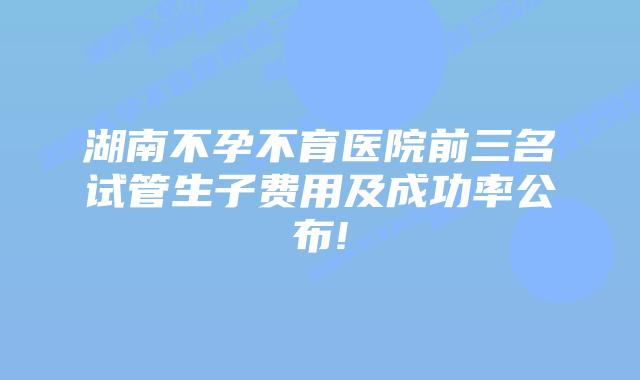 湖南不孕不育医院前三名试管生子费用及成功率公布!