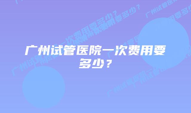 广州试管医院一次费用要多少？