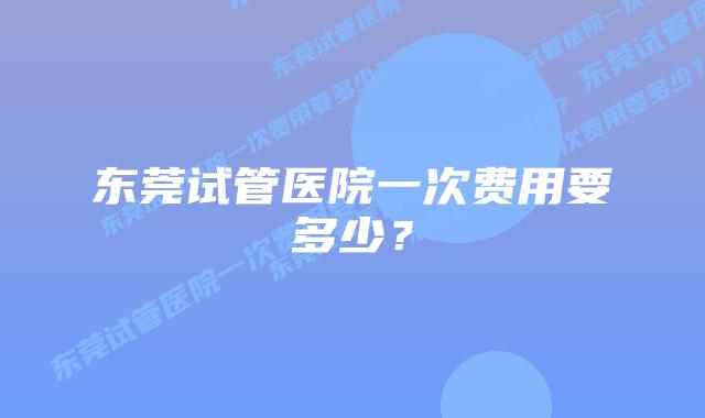 东莞试管医院一次费用要多少？