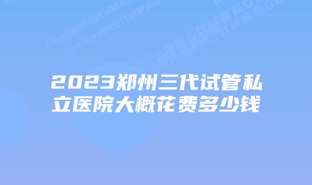 2023郑州三代试管私立医院大概花费多少钱