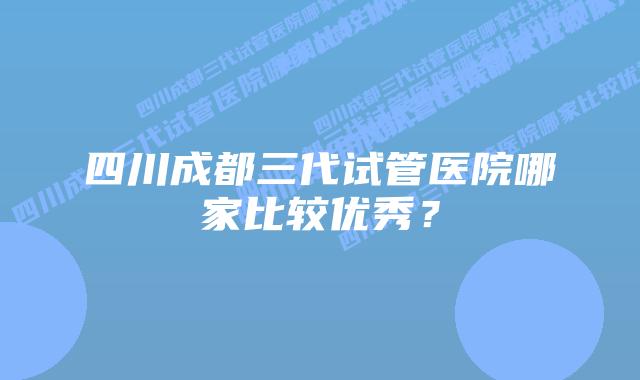 四川成都三代试管医院哪家比较优秀?