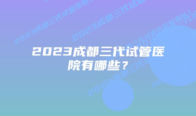 2023成都三代试管医院有哪些?