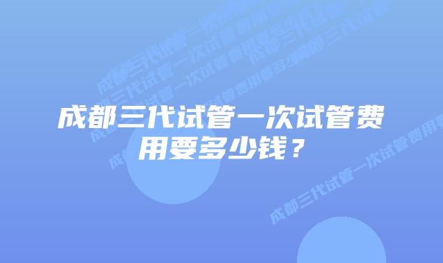 成都三代试管一次试管费用要多少钱?
