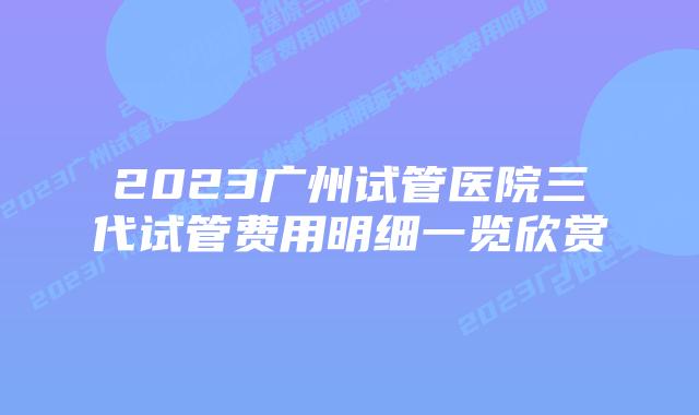 2023广州试管医院三代试管费用明细一览欣赏