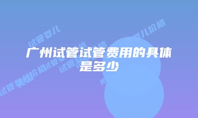 广州试管试管费用的具体是多少