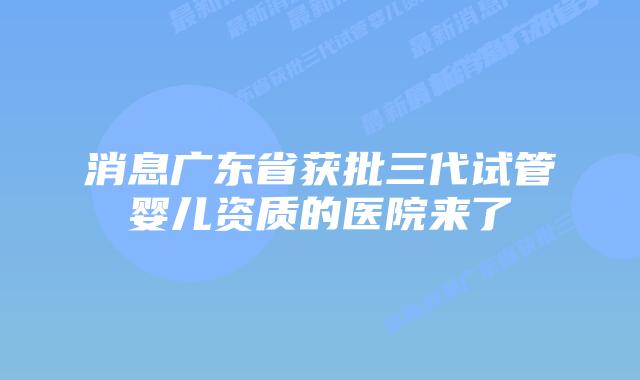 消息广东省获批三代试管婴儿资质的医院来了