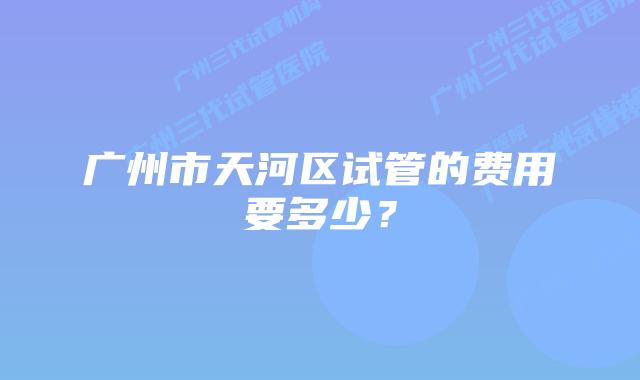 广州市天河区试管的费用要多少？
