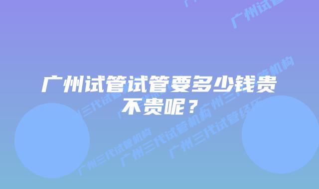 广州试管试管要多少钱贵不贵呢?