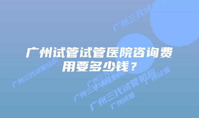 广州试管试管医院咨询费用要多少钱？