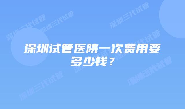 深圳试管医院一次费用要多少钱？
