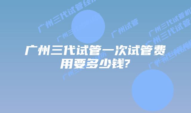 广州三代试管一次试管费用要多少钱?