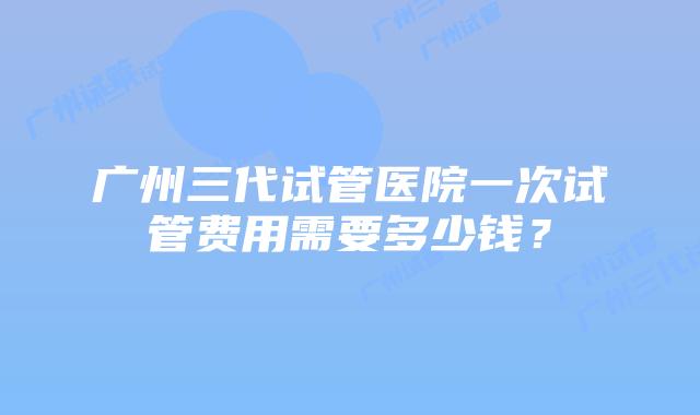 广州三代试管医院一次试管费用需要多少钱？