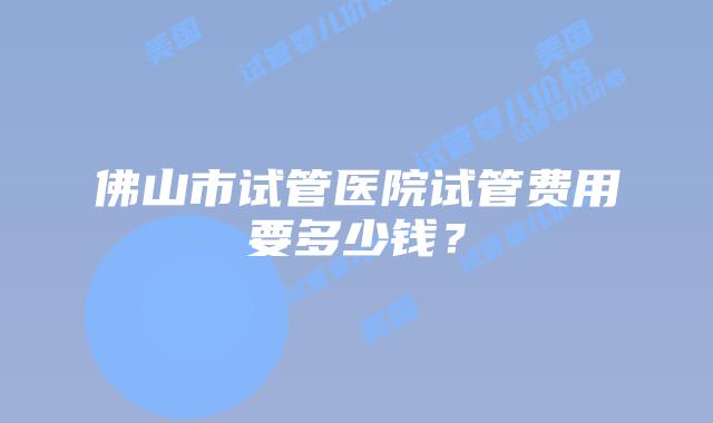 佛山市试管医院试管费用要多少钱?