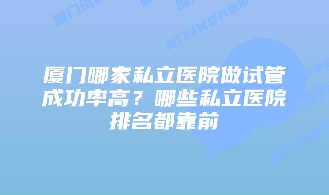 厦门哪家私立医院做试管成功率高？哪些私立医院排名都靠前