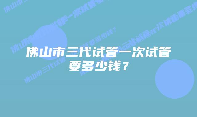 佛山市三代试管一次试管要多少钱?