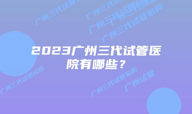 2023广州三代试管医院有哪些？
