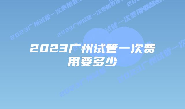 2023广州试管一次费用要多少