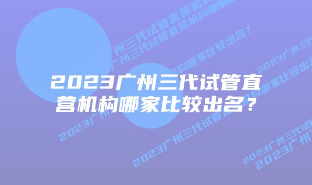 2023广州三代试管直营机构哪家比较出名？