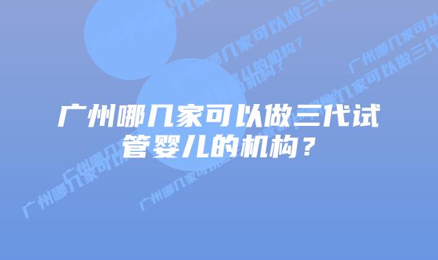广州哪几家可以做三代试管婴儿的机构?