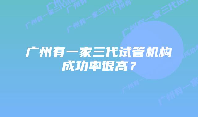 广州有一家三代试管机构成功率很高?
