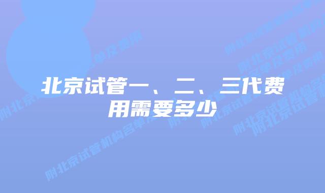 北京试管一、二、三代费用需要多少