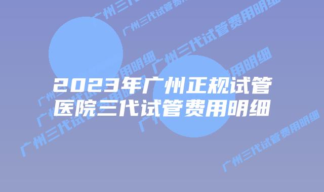 2023年广州正规试管医院三代试管费用明细
