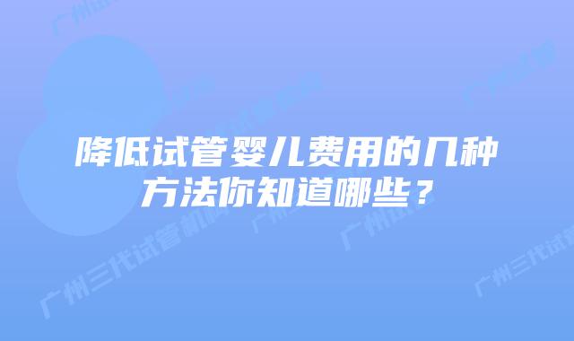 降低试管婴儿费用的几种方法你知道哪些?