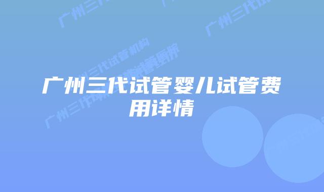 广州三代试管婴儿试管费用详情