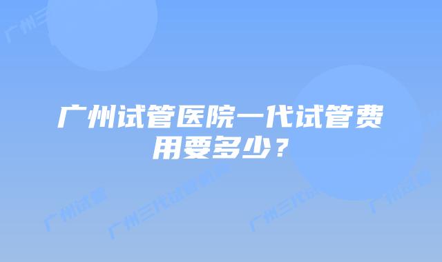 广州试管医院一代试管费用要多少?